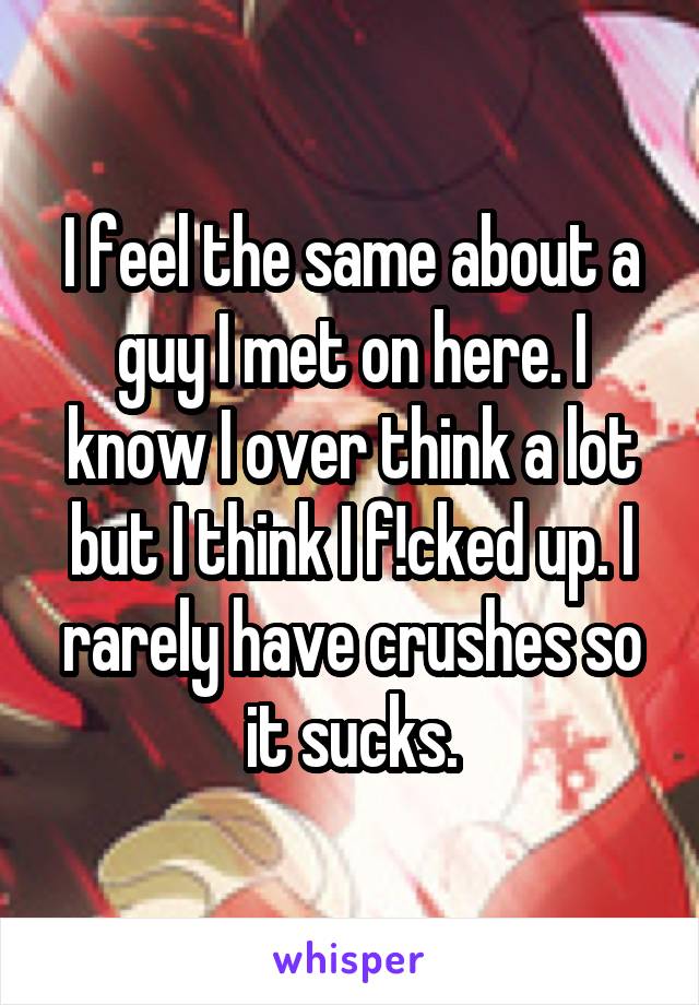 I feel the same about a guy I met on here. I know I over think a lot but I think I f!cked up. I rarely have crushes so it sucks.