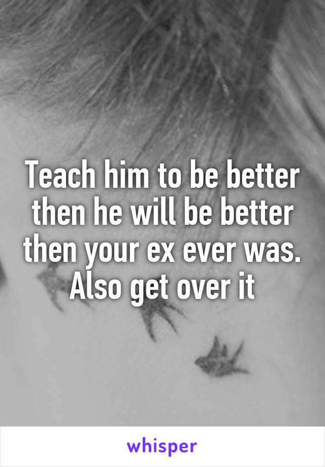 Teach him to be better then he will be better then your ex ever was. Also get over it