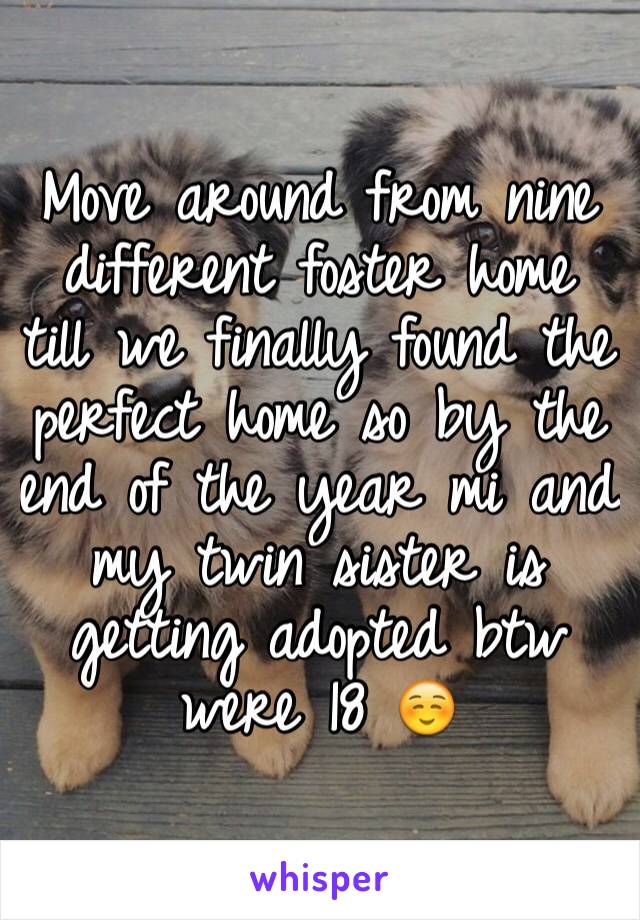 Move around from nine different foster home till we finally found the perfect home so by the end of the year mi and my twin sister is getting adopted btw were 18 ☺️