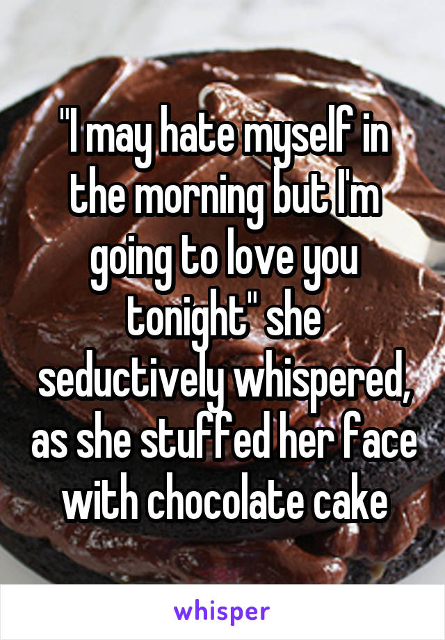 "I may hate myself in the morning but I'm going to love you tonight" she seductively whispered, as she stuffed her face with chocolate cake