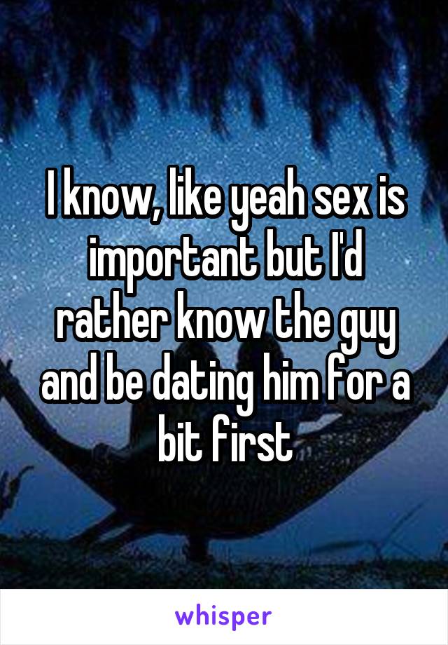 I know, like yeah sex is important but I'd rather know the guy and be dating him for a bit first