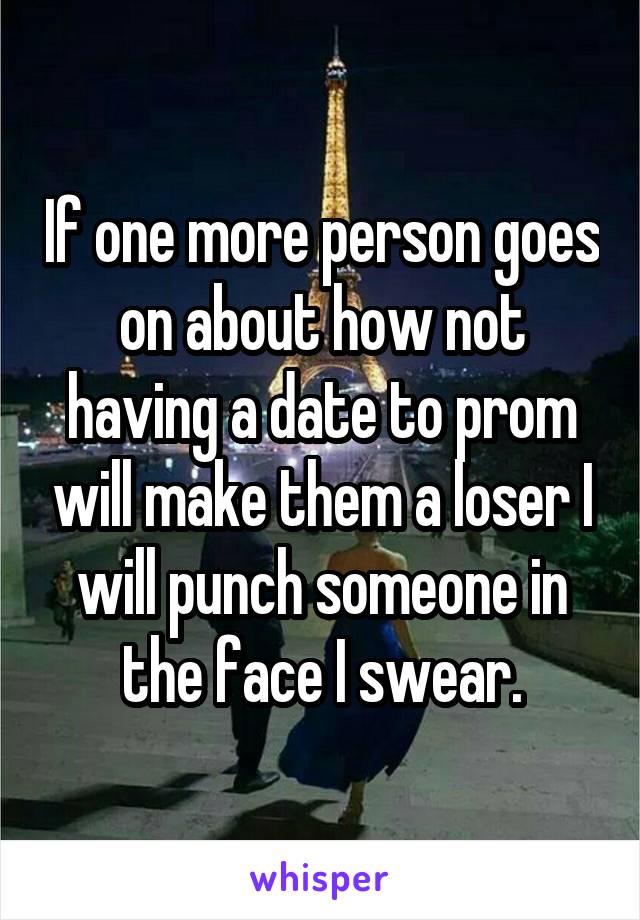 If one more person goes on about how not having a date to prom will make them a loser I will punch someone in the face I swear.