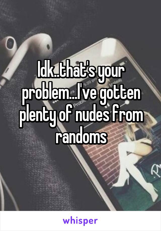 Idk..that's your problem...I've gotten plenty of nudes from randoms
