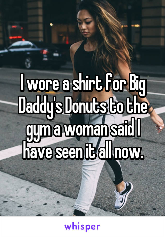 I wore a shirt for Big Daddy's Donuts to the gym a woman said I have seen it all now.