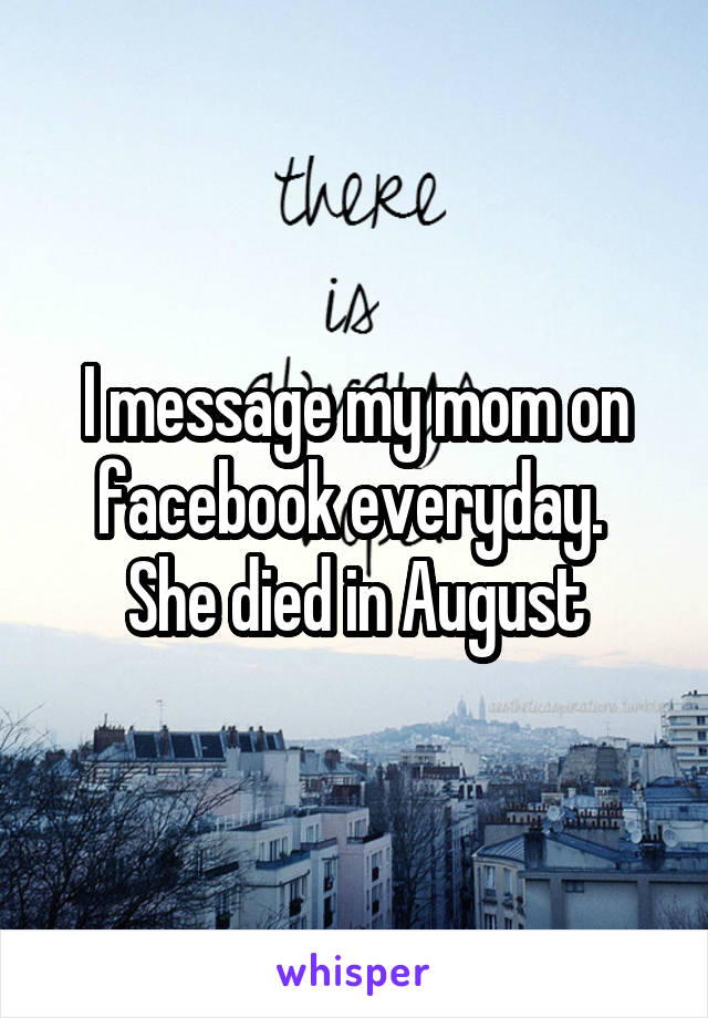 I message my mom on facebook everyday.  She died in August