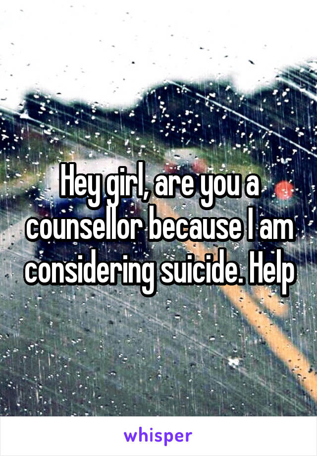 Hey girl, are you a counsellor because I am considering suicide. Help