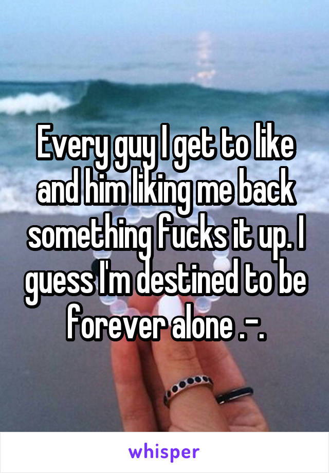 Every guy I get to like and him liking me back something fucks it up. I guess I'm destined to be forever alone .-.