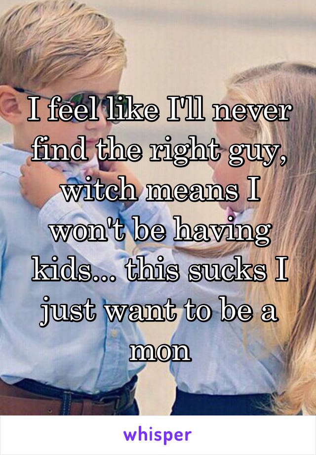 I feel like I'll never find the right guy, witch means I won't be having kids... this sucks I just want to be a mon