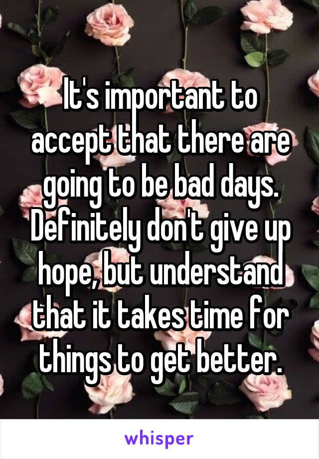 It's important to accept that there are going to be bad days. Definitely don't give up hope, but understand that it takes time for things to get better.