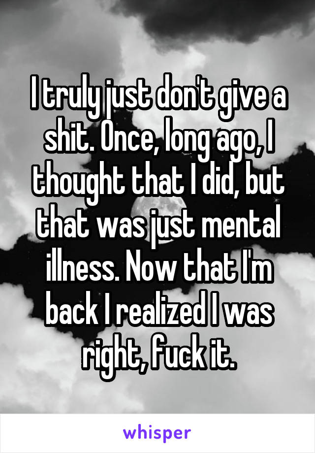 I truly just don't give a shit. Once, long ago, I thought that I did, but that was just mental illness. Now that I'm back I realized I was right, fuck it.