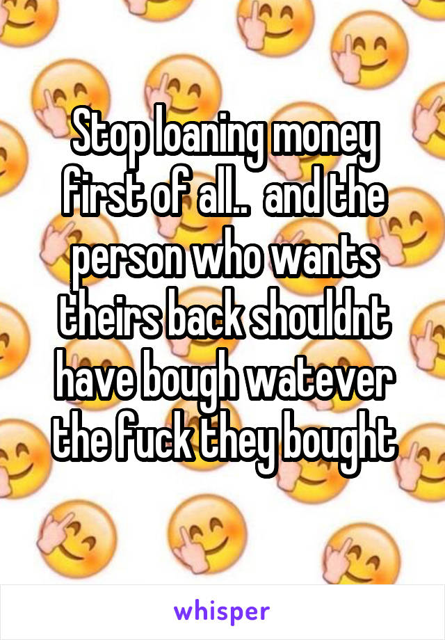 Stop loaning money first of all..  and the person who wants theirs back shouldnt have bough watever the fuck they bought
