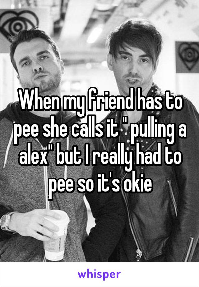 When my friend has to pee she calls it " pulling a alex" but I really had to pee so it's okie