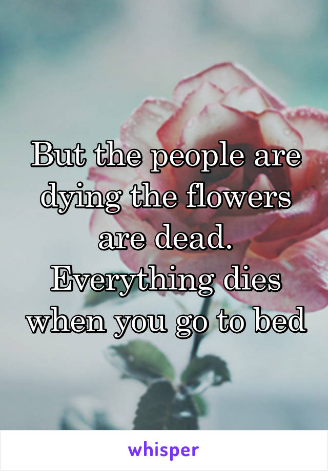 But the people are dying the flowers are dead. Everything dies when you go to bed