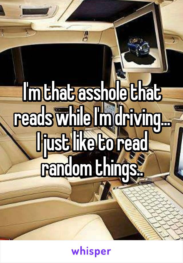 I'm that asshole that reads while I'm driving... I just like to read random things..