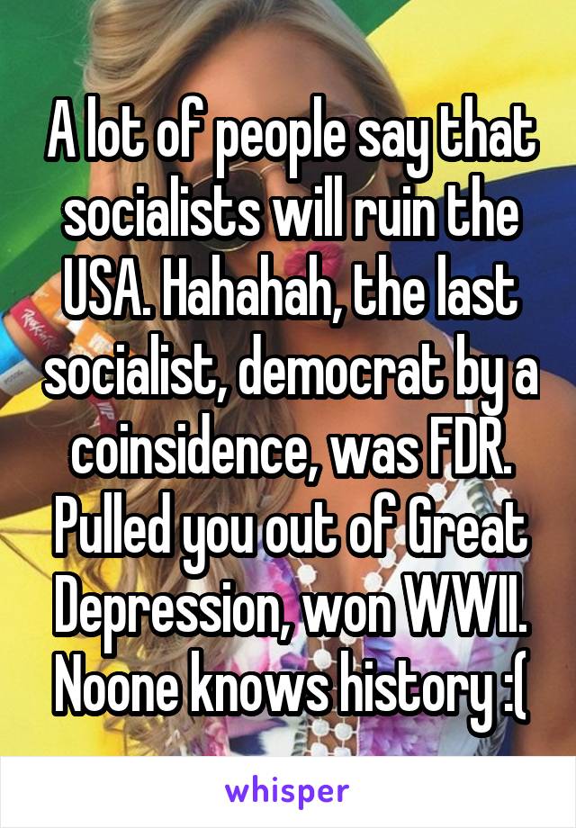 A lot of people say that socialists will ruin the USA. Hahahah, the last socialist, democrat by a coinsidence, was FDR. Pulled you out of Great Depression, won WWII.
Noone knows history :(