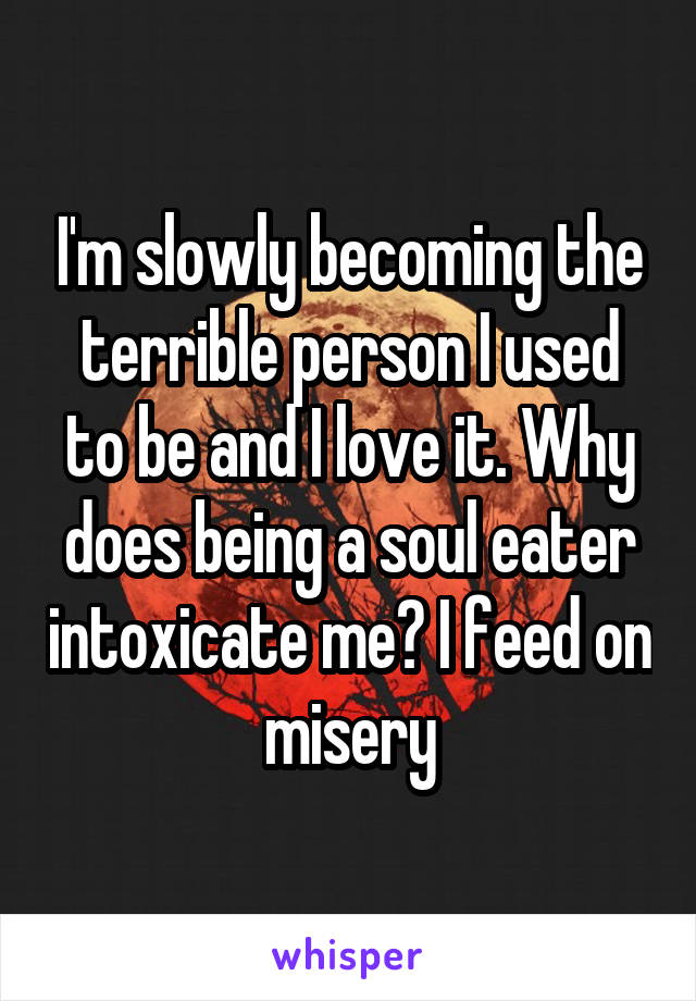 I'm slowly becoming the terrible person I used to be and I love it. Why does being a soul eater intoxicate me? I feed on misery