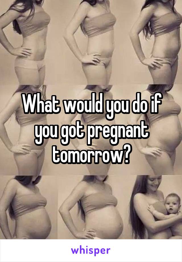 What would you do if you got pregnant tomorrow?