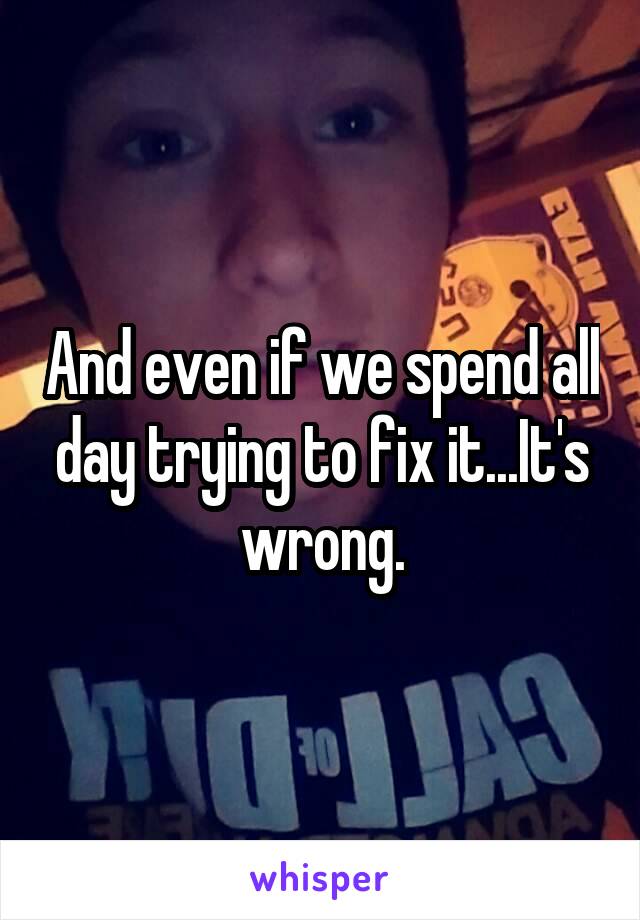 And even if we spend all day trying to fix it...It's wrong.