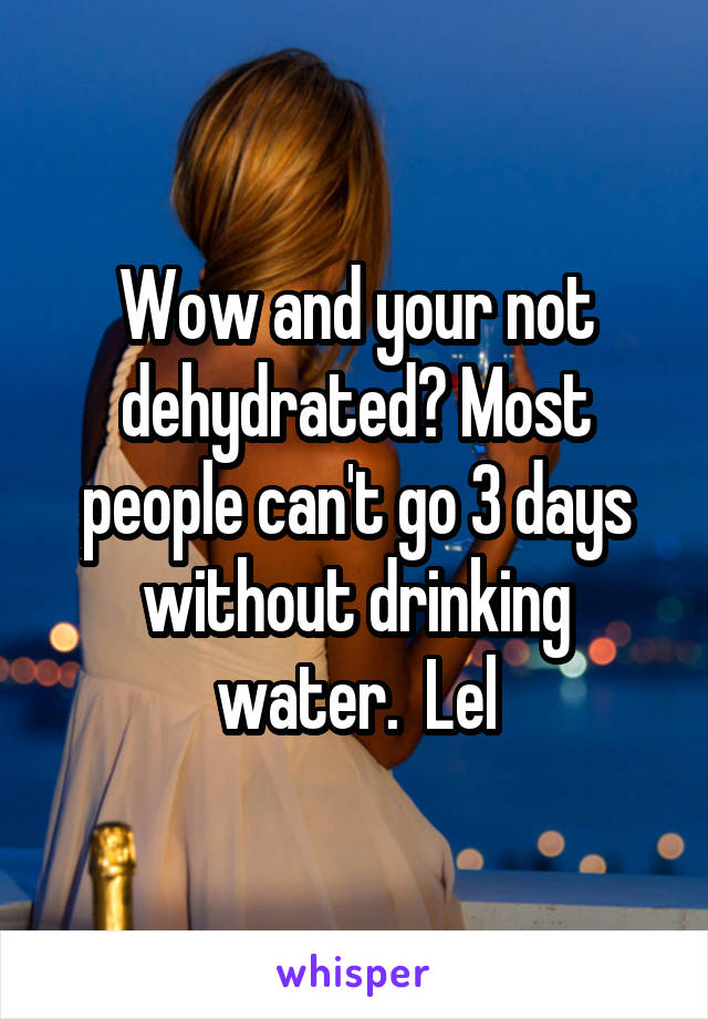 Wow and your not dehydrated? Most people can't go 3 days without drinking water.  Lel