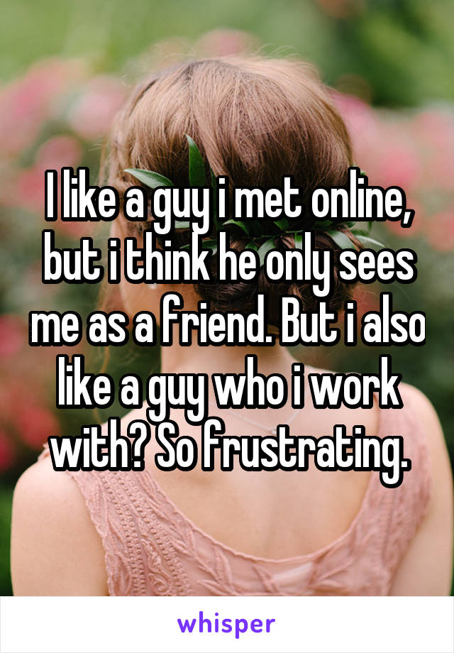 I like a guy i met online, but i think he only sees me as a friend. But i also like a guy who i work with? So frustrating.