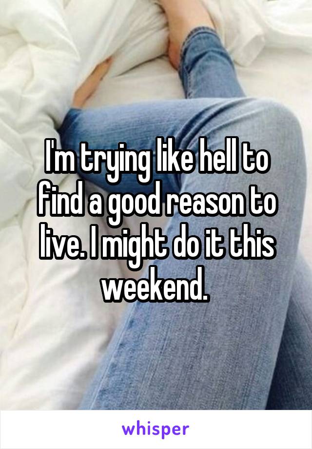 I'm trying like hell to find a good reason to live. I might do it this weekend. 