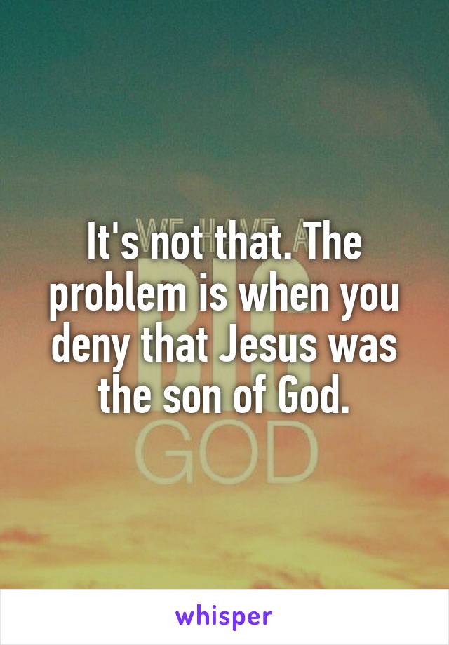 It's not that. The problem is when you deny that Jesus was the son of God.