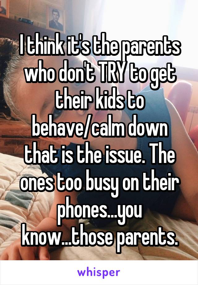 I think it's the parents who don't TRY to get their kids to behave/calm down that is the issue. The ones too busy on their phones...you know...those parents.