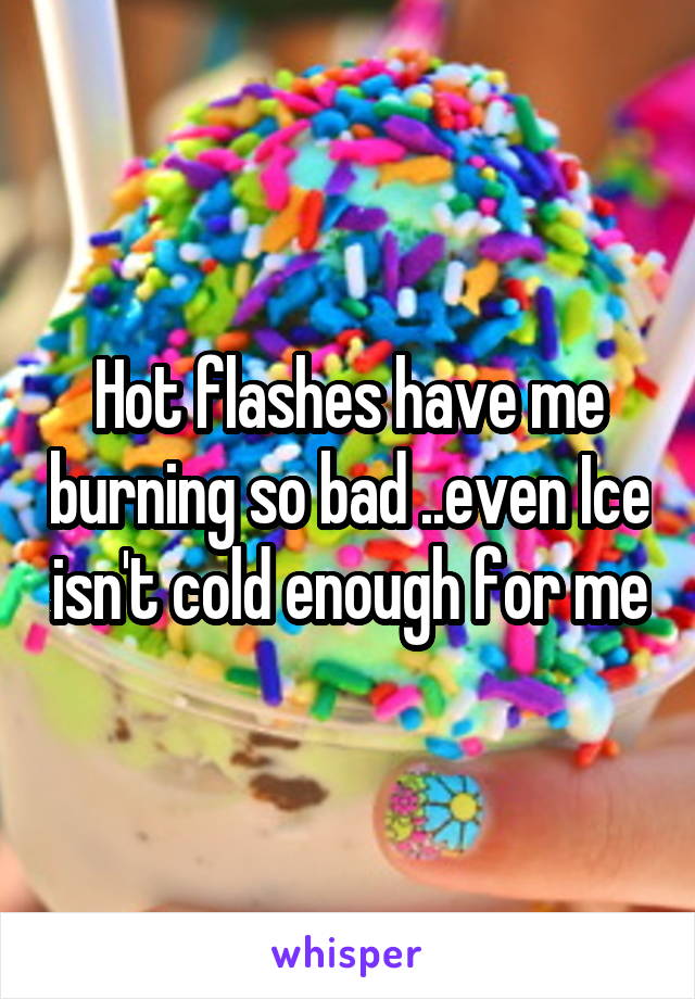 Hot flashes have me burning so bad ..even Ice isn't cold enough for me