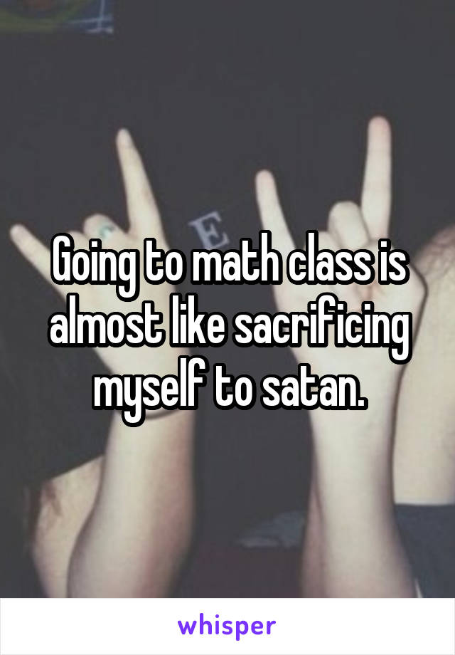 Going to math class is almost like sacrificing myself to satan.