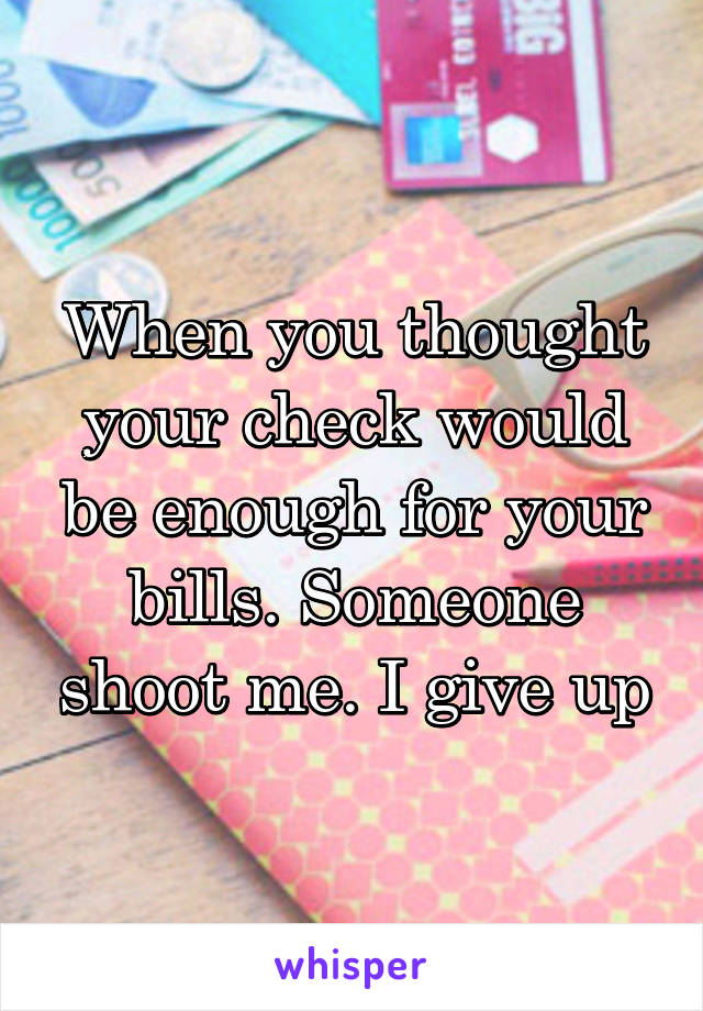 When you thought your check would be enough for your bills. Someone shoot me. I give up