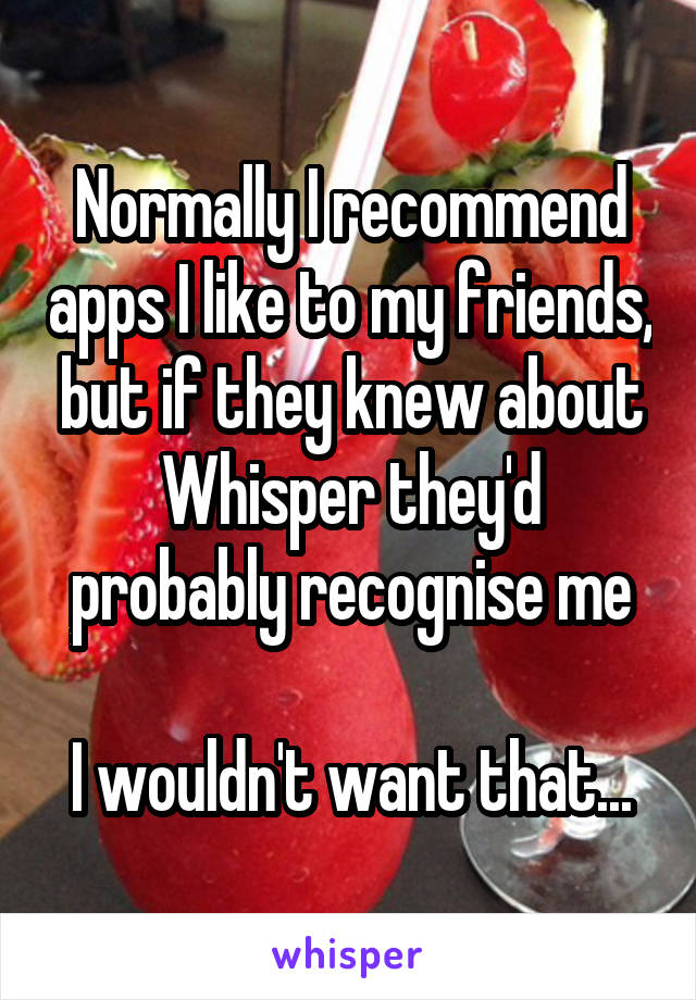 Normally I recommend apps I like to my friends, but if they knew about Whisper they'd probably recognise me

I wouldn't want that...