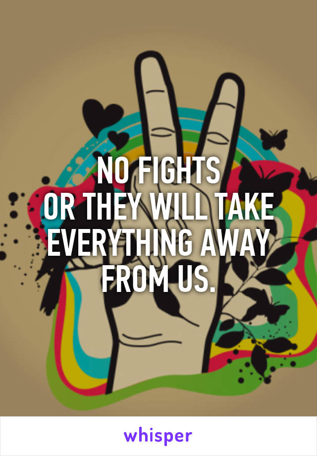 NO FIGHTS
OR THEY WILL TAKE EVERYTHING AWAY FROM US.