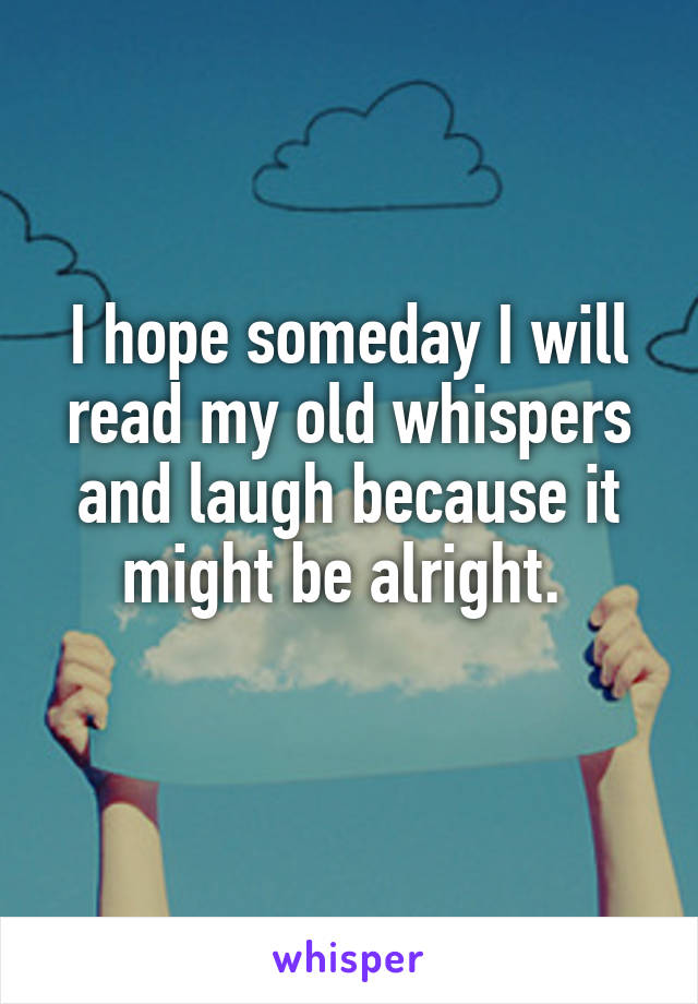 I hope someday I will read my old whispers and laugh because it might be alright. 
