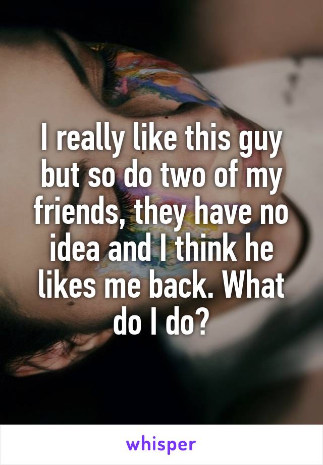 I really like this guy but so do two of my friends, they have no idea and I think he likes me back. What do I do?