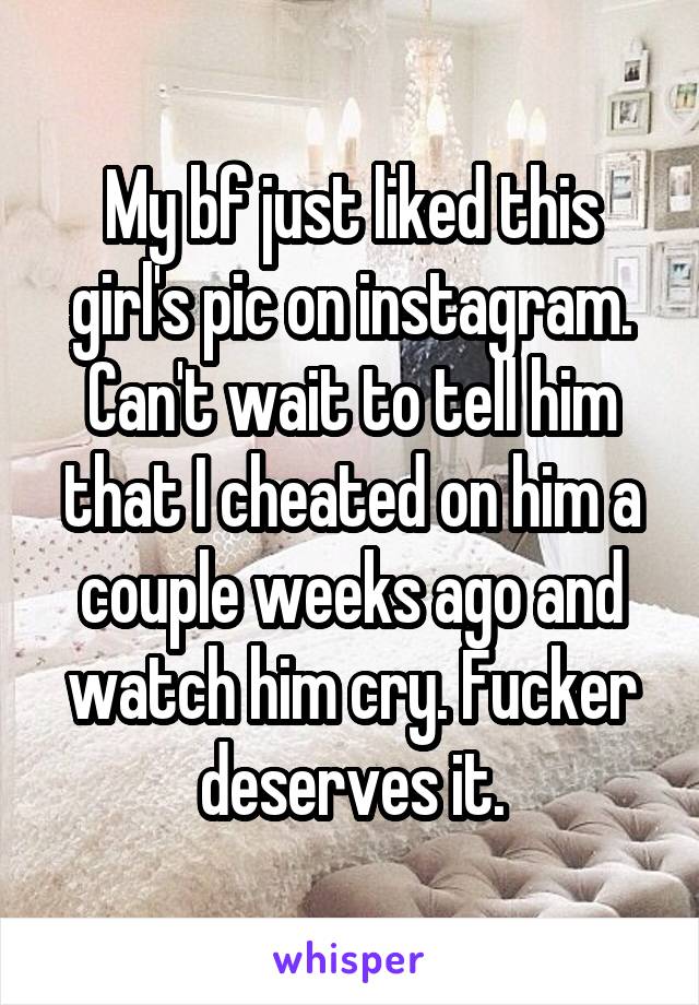 My bf just liked this girl's pic on instagram. Can't wait to tell him that I cheated on him a couple weeks ago and watch him cry. Fucker deserves it.