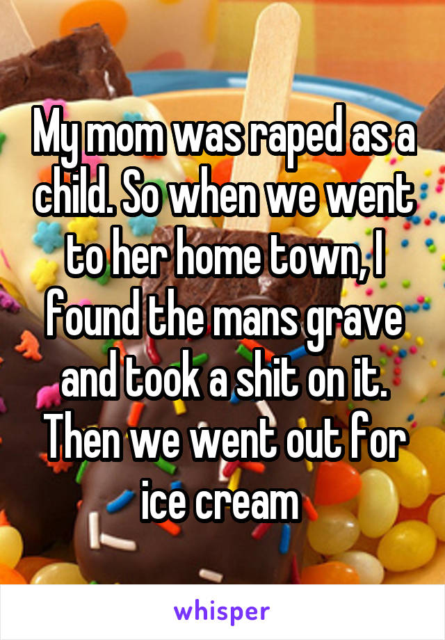 My mom was raped as a child. So when we went to her home town, I found the mans grave and took a shit on it. Then we went out for ice cream 