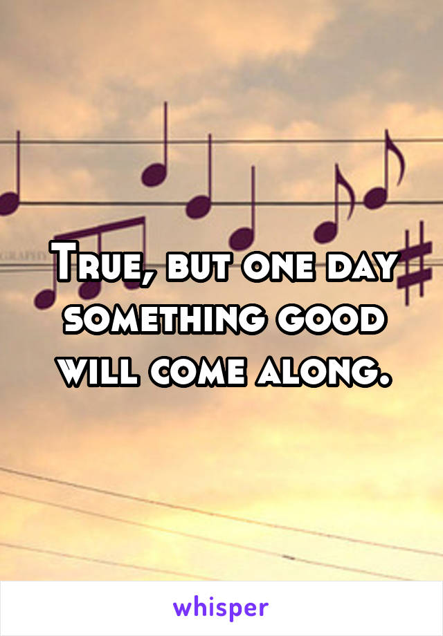 True, but one day something good will come along.