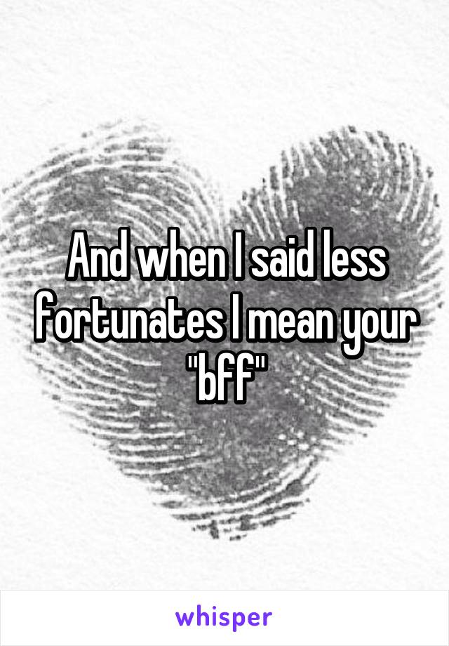 And when I said less fortunates I mean your "bff"
