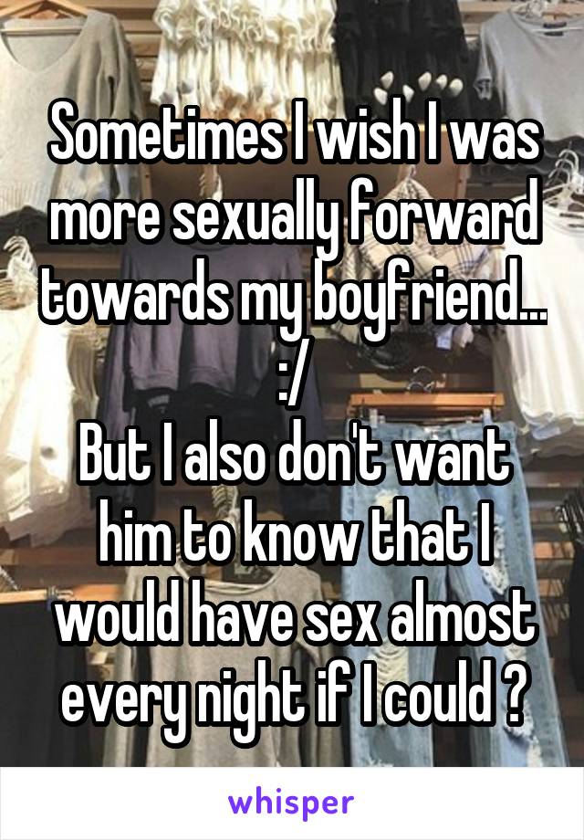 Sometimes I wish I was more sexually forward towards my boyfriend... :/
But I also don't want him to know that I would have sex almost every night if I could 😏