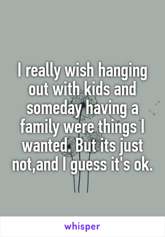 I really wish hanging out with kids and someday having a family were things I wanted. But its just not,and I guess it's ok.