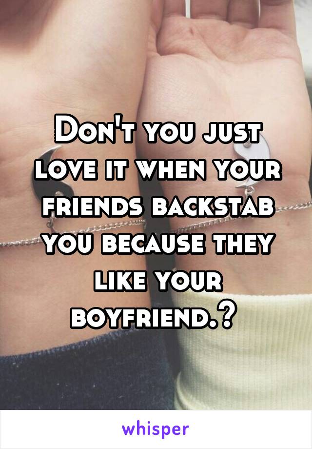 Don't you just love it when your friends backstab you because they like your boyfriend.? 