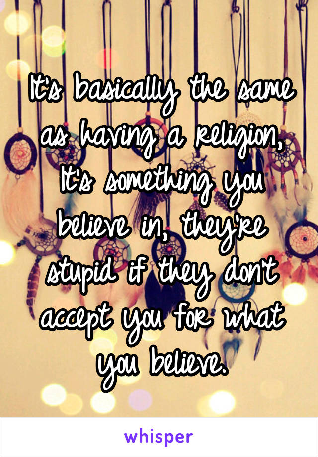 It's basically the same as having a religion,
It's something you believe in, they're stupid if they don't accept you for what you believe.