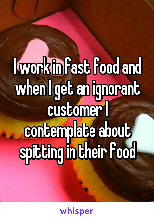 I work in fast food and when I get an ignorant customer I contemplate about spitting in their food