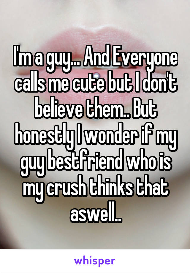 I'm a guy... And Everyone calls me cute but I don't believe them.. But honestly I wonder if my guy bestfriend who is my crush thinks that aswell..