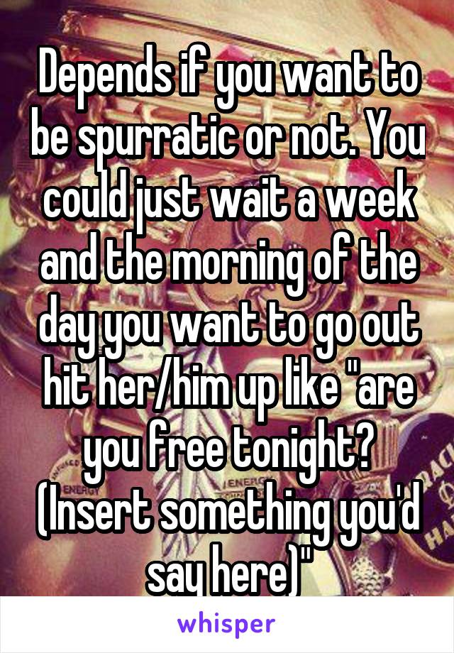 Depends if you want to be spurratic or not. You could just wait a week and the morning of the day you want to go out hit her/him up like "are you free tonight? (Insert something you'd say here)"