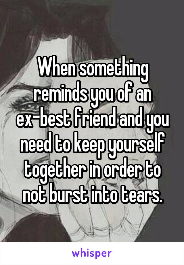 When something reminds you of an ex-best friend and you need to keep yourself together in order to not burst into tears.