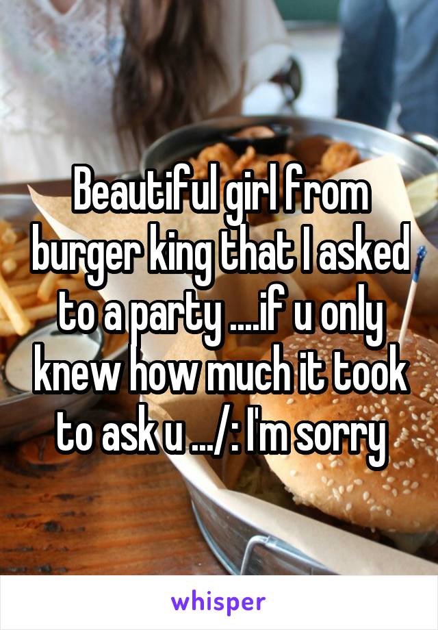 Beautiful girl from burger king that I asked to a party ....if u only knew how much it took to ask u .../: I'm sorry