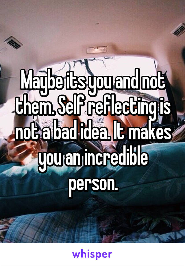 Maybe its you and not them. Self reflecting is not a bad idea. It makes you an incredible person.