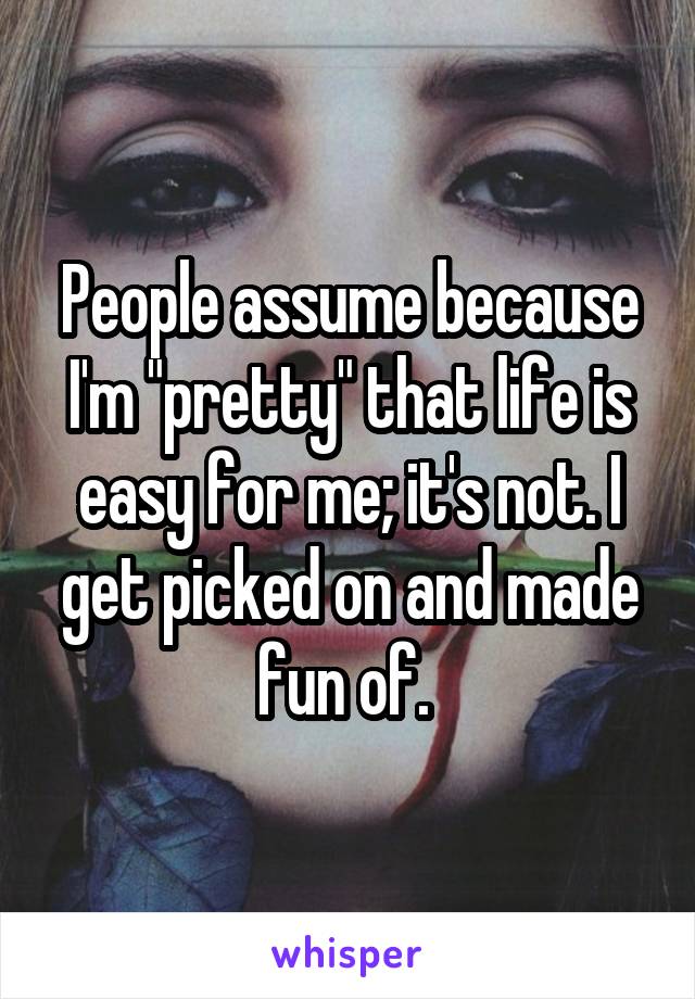 People assume because I'm "pretty" that life is easy for me; it's not. I get picked on and made fun of. 