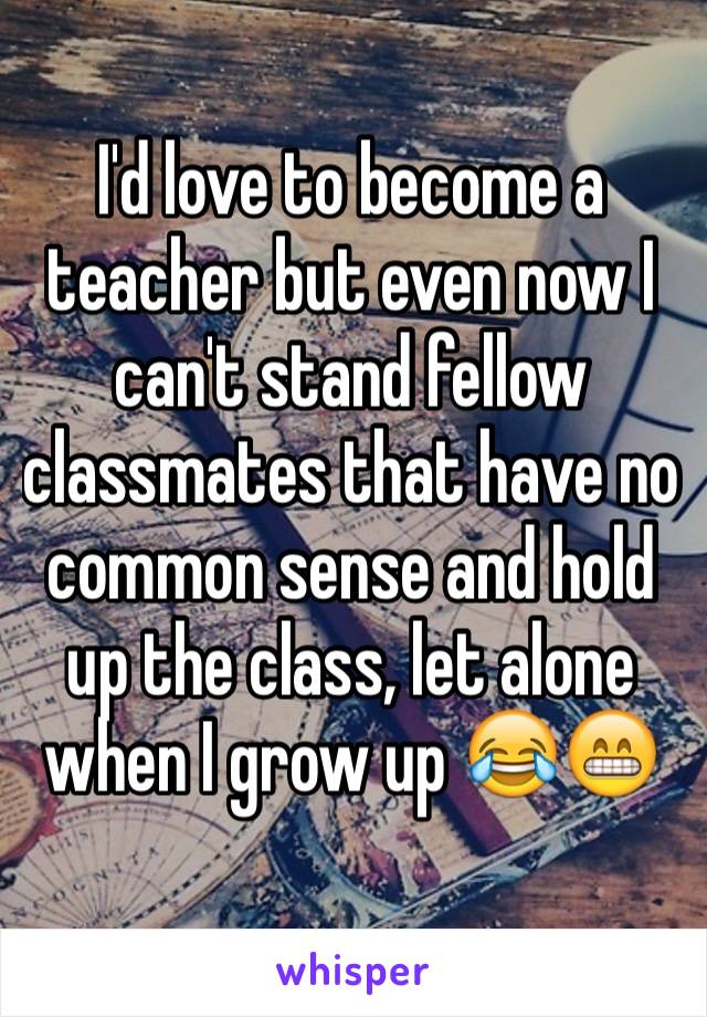 I'd love to become a teacher but even now I can't stand fellow classmates that have no common sense and hold up the class, let alone when I grow up 😂😁